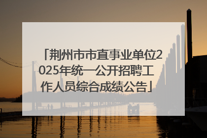 荆州市市直事业单位2025年统一公开招聘工作人员综合成绩公告