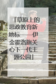 草原上的思政教育新地标——伊金霍洛旗关心下一代主题公园