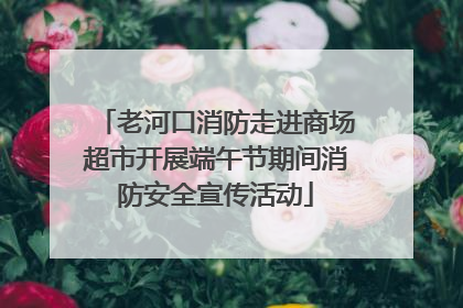 老河口消防走进商场超市开展端午节期间消防安全宣传活动