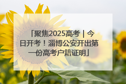 聚焦2025高考｜今日开考！淄博公安开出第一份高考户籍证明