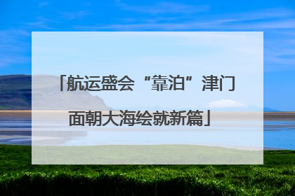 航运盛会“靠泊”津门 面朝大海绘就新篇