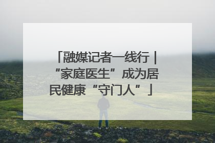 融媒记者一线行｜“家庭医生”成为居民健康“守门人”