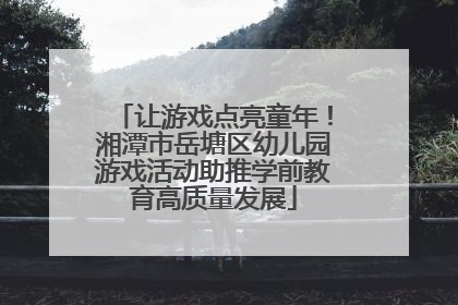 让游戏点亮童年！湘潭市岳塘区幼儿园游戏活动助推学前教育高质量发展