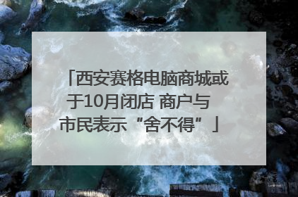 西安赛格电脑商城或于10月闭店 商户与市民表示“舍不得”