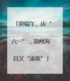 迎端午、庆“六一”，郑州海昌又“添新”