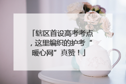 辖区首设高考考点，这里编织的护考“暖心网”真赞！
