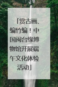 赏古画、编竹编！中国闽台缘博物馆开展端午文化体验活动