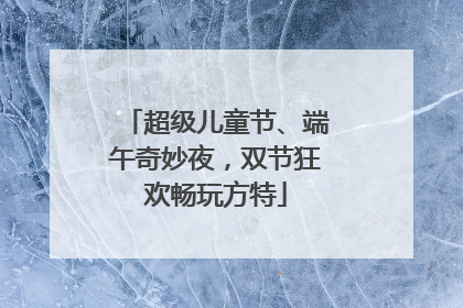 超级儿童节、端午奇妙夜，双节狂欢畅玩方特