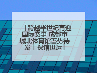 跨越半世纪再迎国际赛事 成都市城北体育馆蓄势待发丨探馆世运