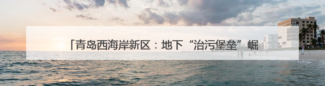 青岛西海岸新区：地下“治污堡垒”崛起 大卢河中水厂绘就城市绿色新图景