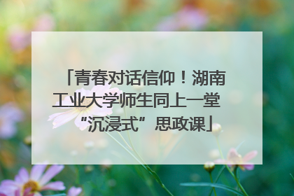 青春对话信仰！湖南工业大学师生同上一堂“沉浸式”思政课