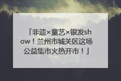 非遗×童艺×银发show！兰州市城关区这场公益集市火热开市！