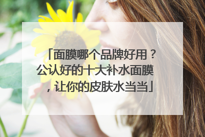 面膜哪个品牌好用？公认好的十大补水面膜，让你的皮肤水当当