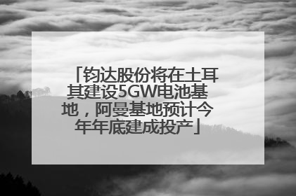 钧达股份将在土耳其建设5GW电池基地，阿曼基地预计今年年底建成投产