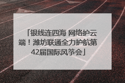 银线连四海 网络护云端！潍坊联通全力护航第42届国际风筝会