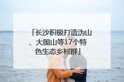 长沙积极打造沩山、大围山等17个特色生态乡村群