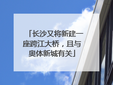 长沙又将新建一座跨江大桥，且与奥体新城有关