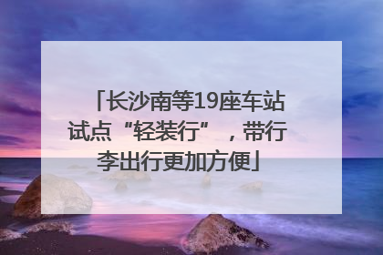 长沙南等19座车站试点“轻装行”，带行李出行更加方便