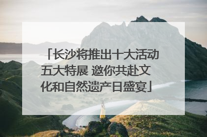 长沙将推出十大活动五大特展 邀你共赴文化和自然遗产日盛宴
