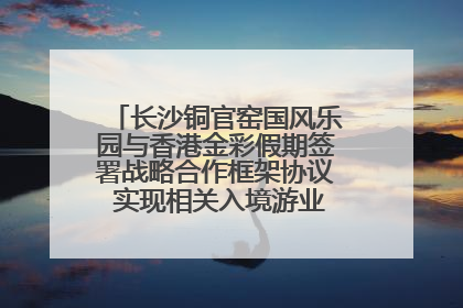 长沙铜官窑国风乐园与香港金彩假期签署战略合作框架协议 实现相关入境游业务增收超亿元