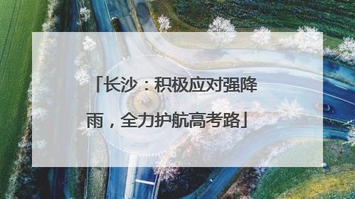 长沙：积极应对强降雨，全力护航高考路