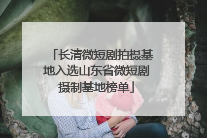 长清微短剧拍摄基地入选山东省微短剧摄制基地榜单
