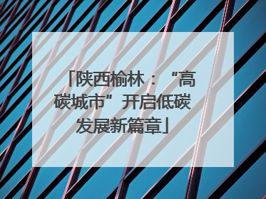 陕西榆林：“高碳城市”开启低碳发展新篇章