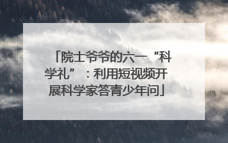 院士爷爷的六一“科学礼”：利用短视频开展科学家答青少年问