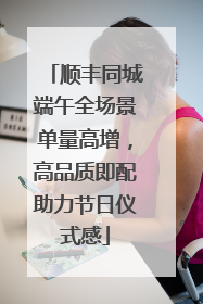 顺丰同城端午全场景单量高增，高品质即配助力节日仪式感