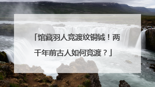 馆藏羽人竞渡纹铜钺！两千年前古人如何竞渡？