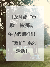 龙舟载“童趣” 株洲端午节假期推出“双拼”系列活动