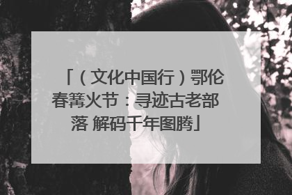（文化中国行）鄂伦春篝火节：寻迹古老部落 解码千年图腾