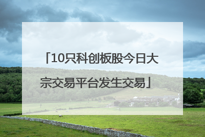 10只科创板股今日大宗交易平台发生交易
