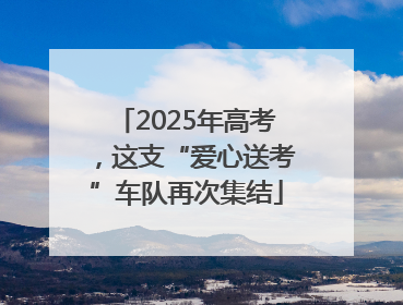 2025年高考，这支“爱心送考”车队再次集结