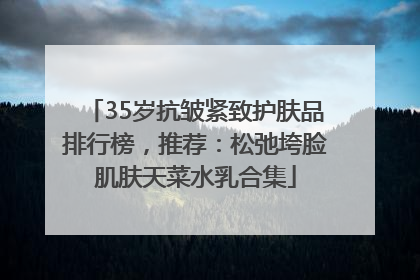 35岁抗皱紧致护肤品排行榜，推荐：松弛垮脸肌肤天菜水乳合集