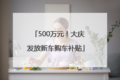 500万元！大庆发放新车购车补贴