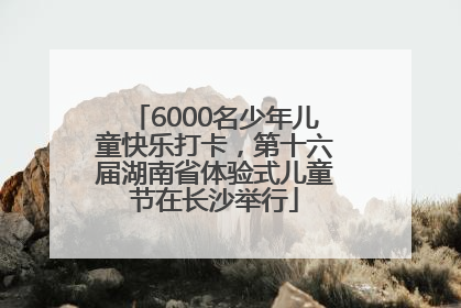 6000名少年儿童快乐打卡，第十六届湖南省体验式儿童节在长沙举行