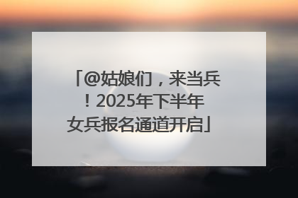 @姑娘们，来当兵！2025年下半年女兵报名通道开启